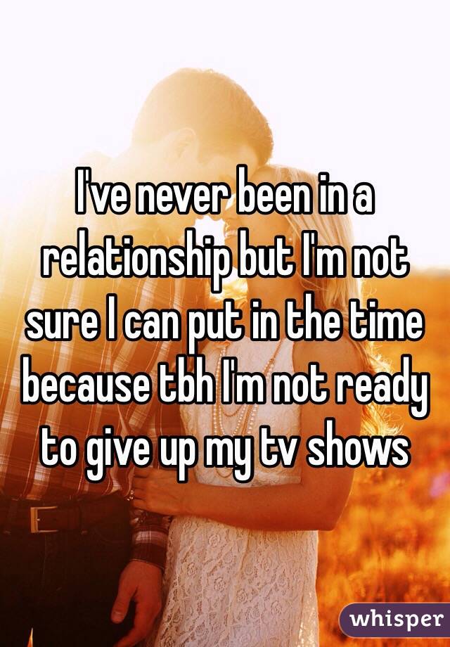 I've never been in a relationship but I'm not sure I can put in the time because tbh I'm not ready to give up my tv shows 