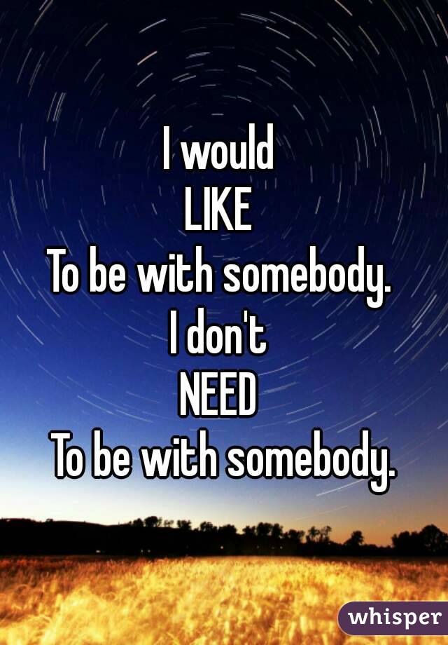 I would 
LIKE 
To be with somebody. 
I don't 
NEED 
To be with somebody.