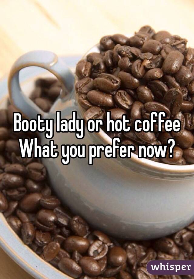 Booty lady or hot coffee
What you prefer now?