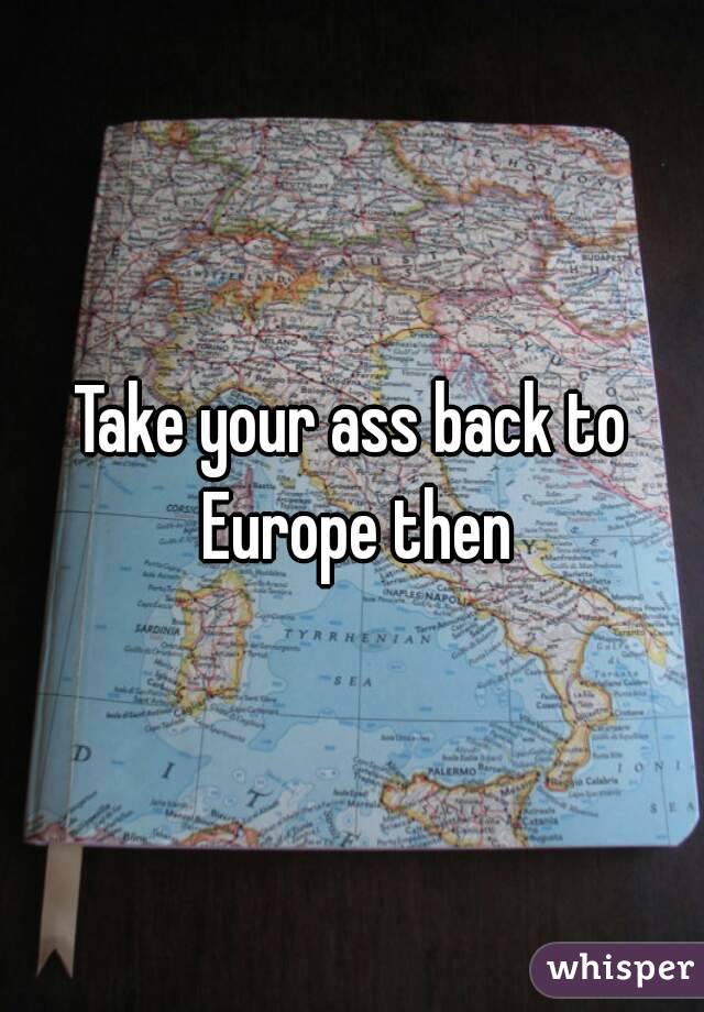 Take your ass back to Europe then