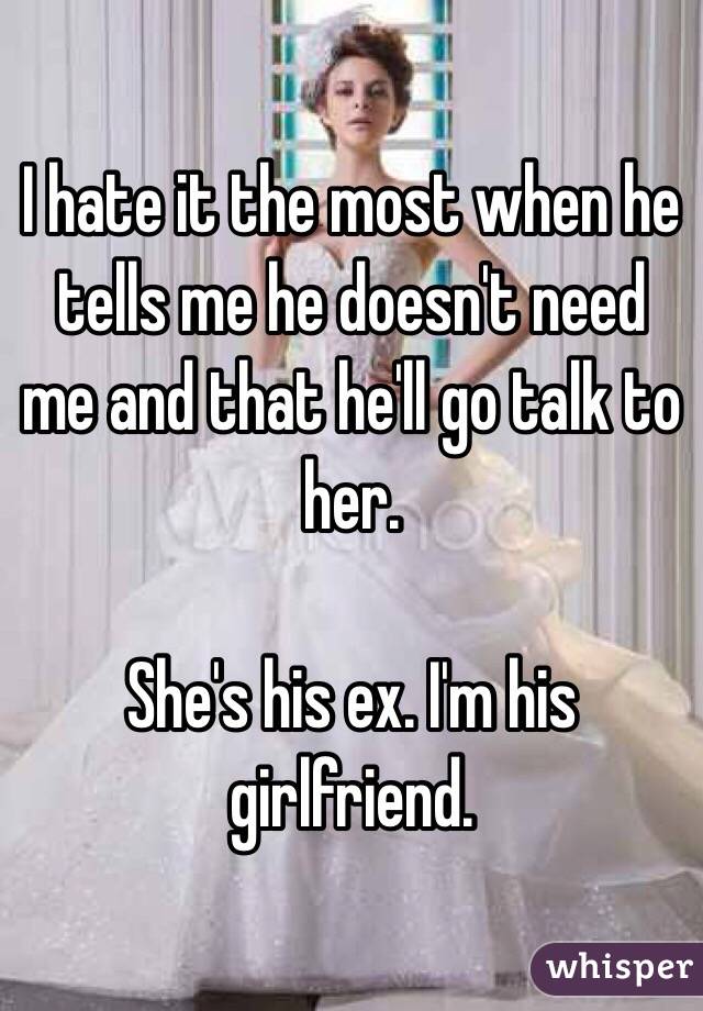 I hate it the most when he tells me he doesn't need me and that he'll go talk to her. 

She's his ex. I'm his girlfriend.