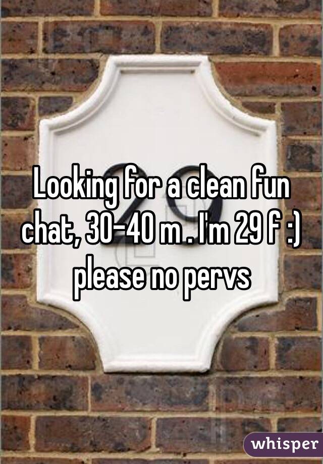 Looking for a clean fun chat, 30-40 m . I'm 29 f :) please no pervs