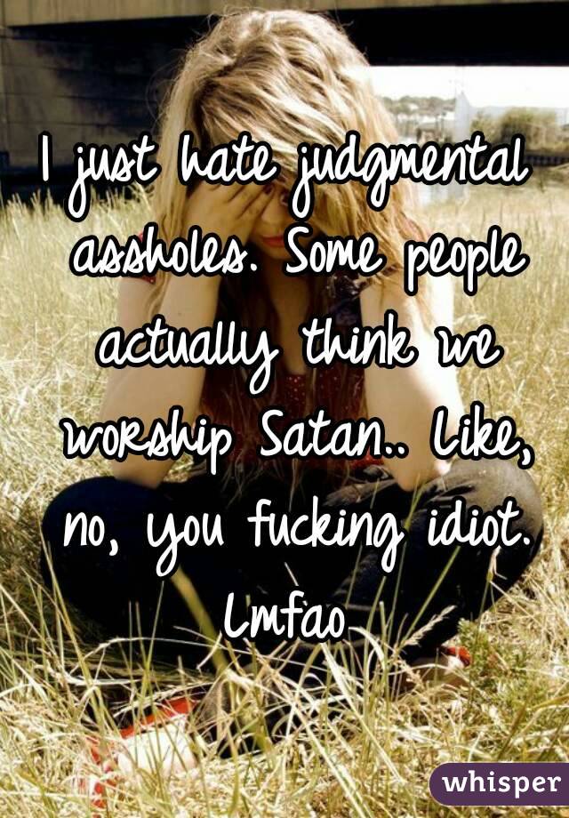 I just hate judgmental assholes. Some people actually think we worship Satan.. Like, no, you fucking idiot. Lmfao 