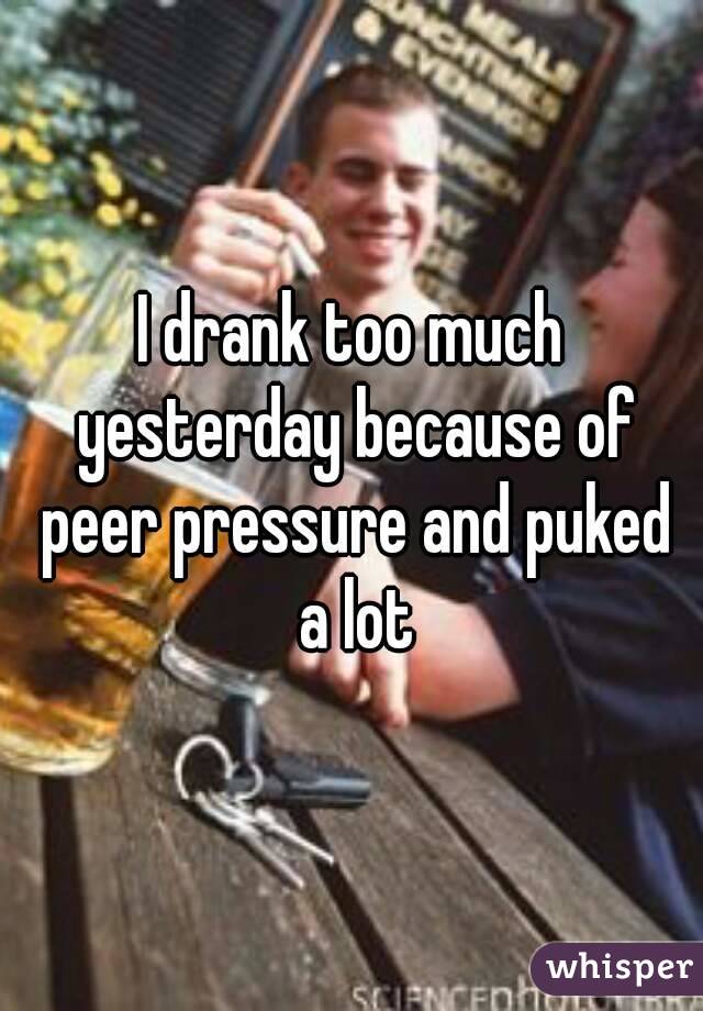 I drank too much yesterday because of peer pressure and puked a lot