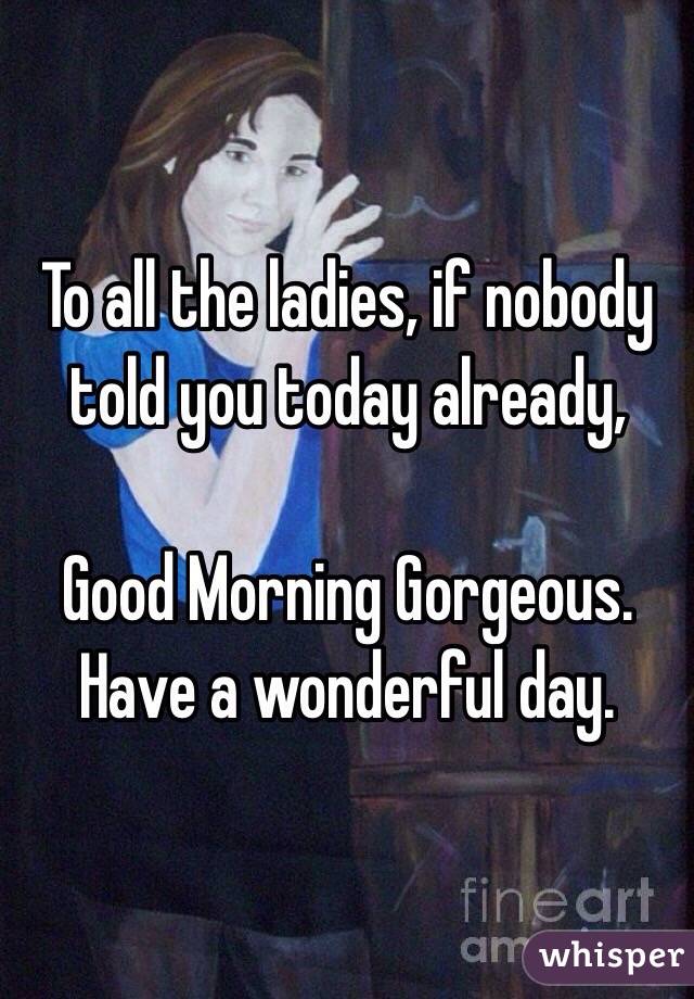 To all the ladies, if nobody told you today already, 

Good Morning Gorgeous. Have a wonderful day. 