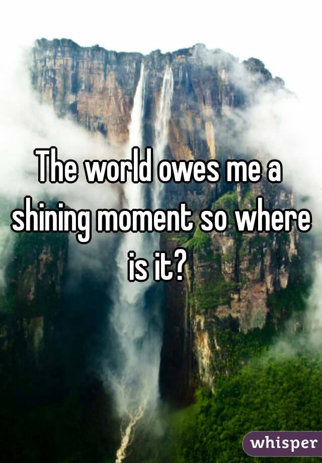 The world owes me a shining moment so where is it? 