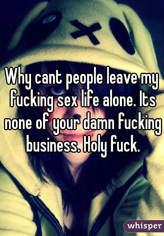 Why cant people leave my fucking sex life alone. Its none of your damn fucking business. Holy fuck.