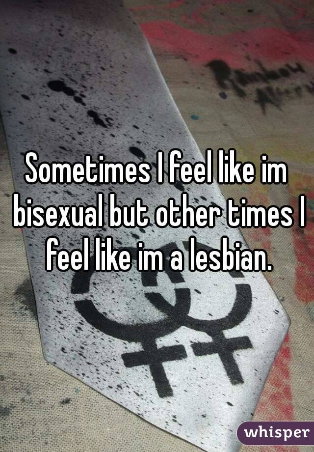 Sometimes I feel like im bisexual but other times I feel like im a lesbian.
