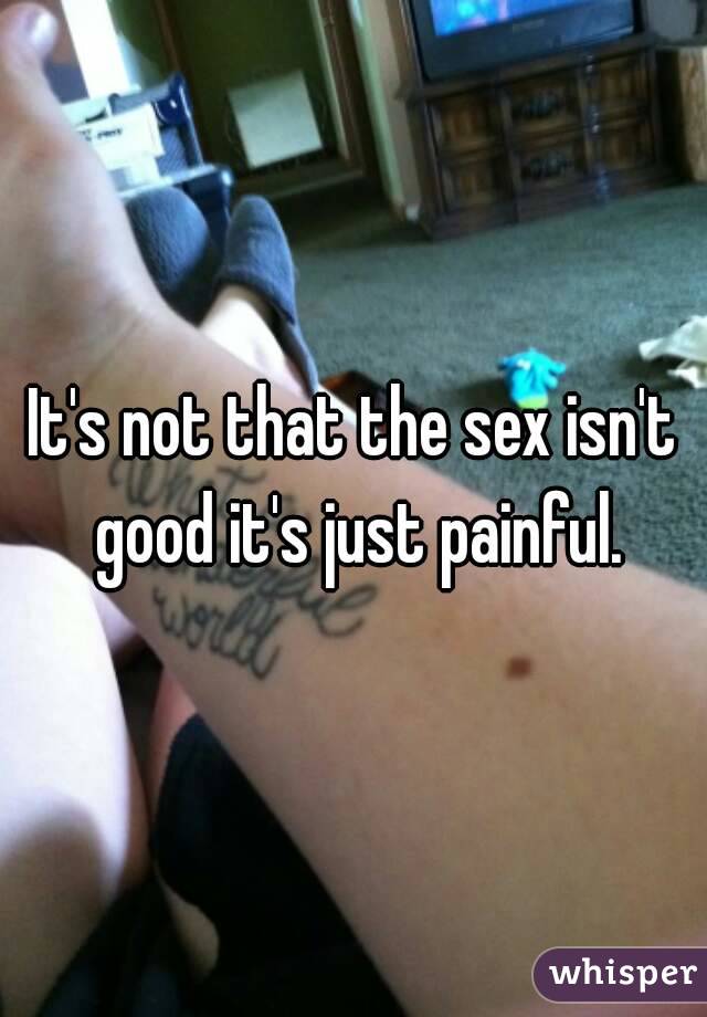 It's not that the sex isn't good it's just painful.