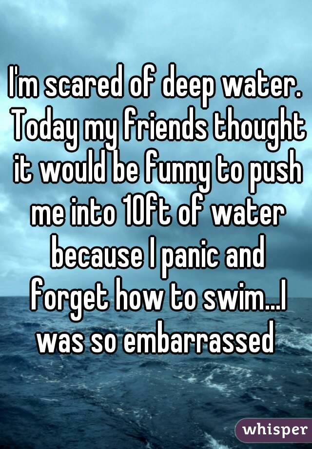 I'm scared of deep water. Today my friends thought it would be funny to push me into 10ft of water because I panic and forget how to swim...I was so embarrassed 