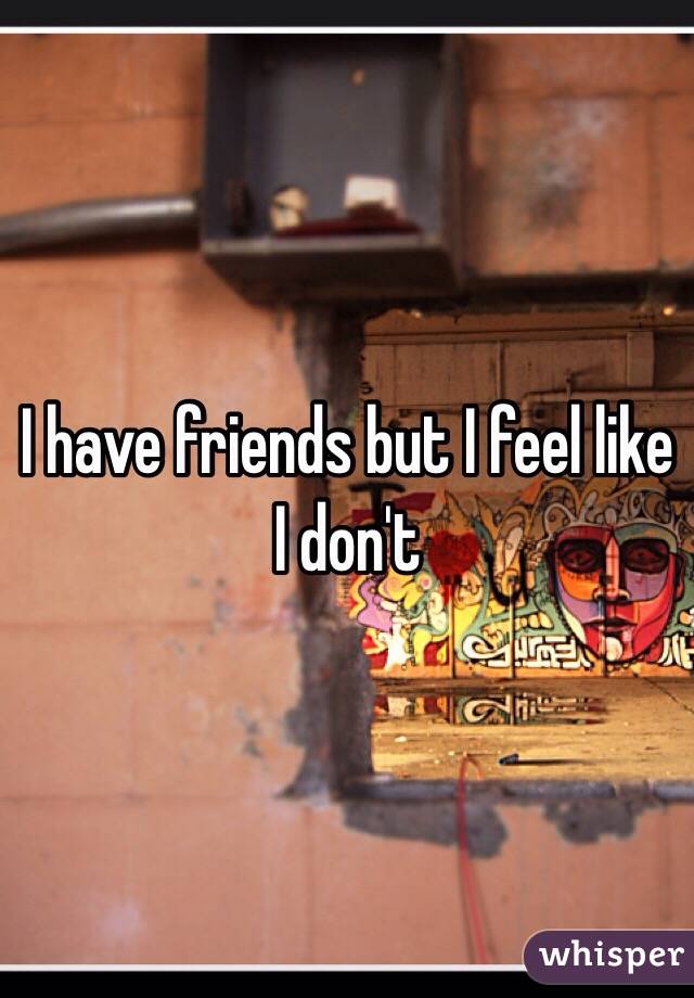 I have friends but I feel like I don't 