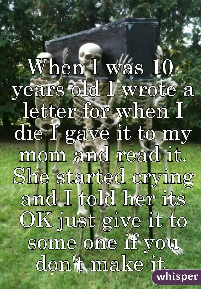 When I was 10 years old I wrote a letter for when I die I gave it to my mom and read it. She started crying and I told her its OK just give it to some one if you don't make it.
