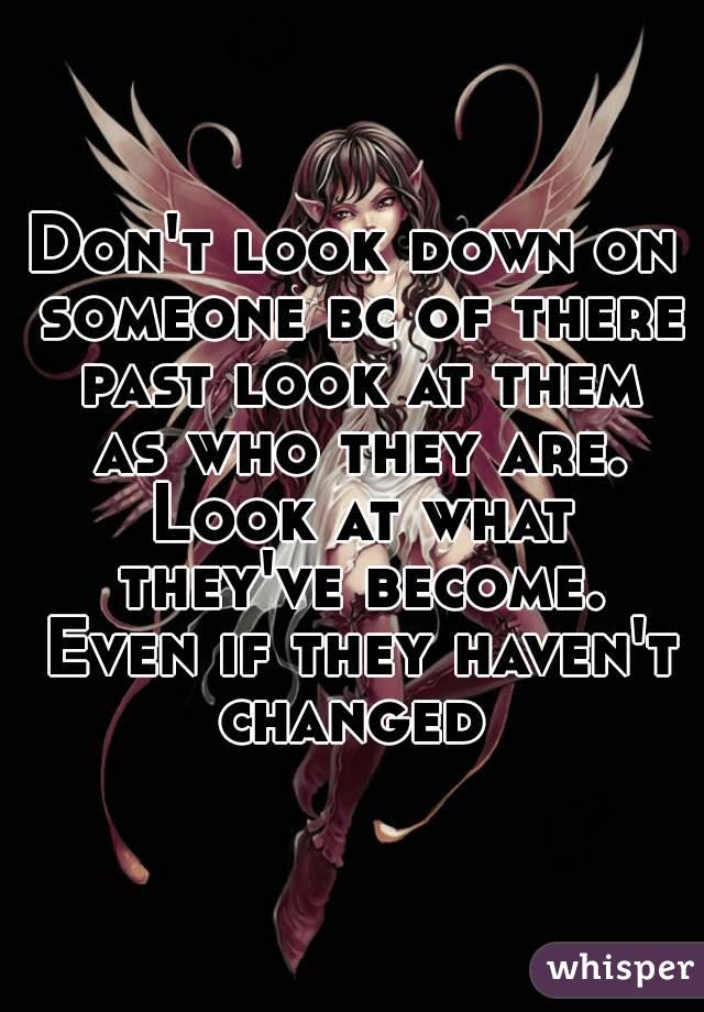 Don't look down on someone bc of there past look at them as who they are. Look at what they've become. Even if they haven't changed 