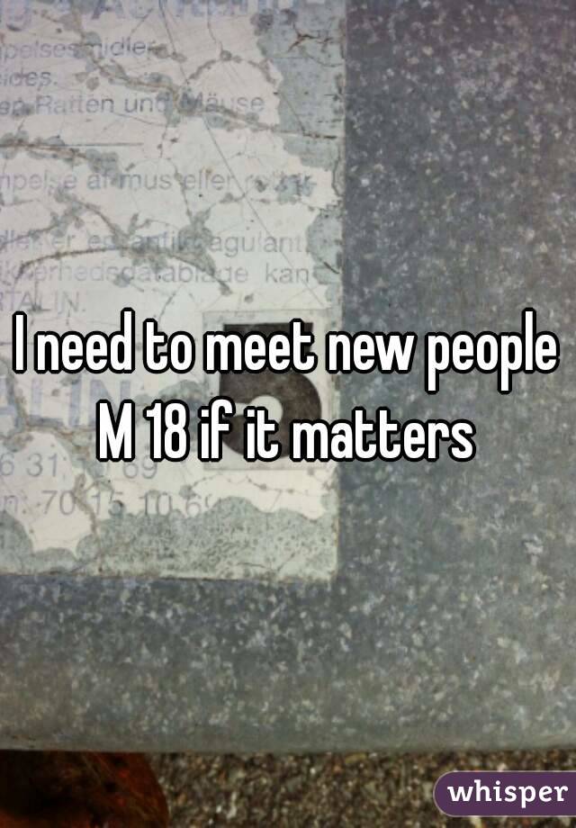 I need to meet new people
M 18 if it matters