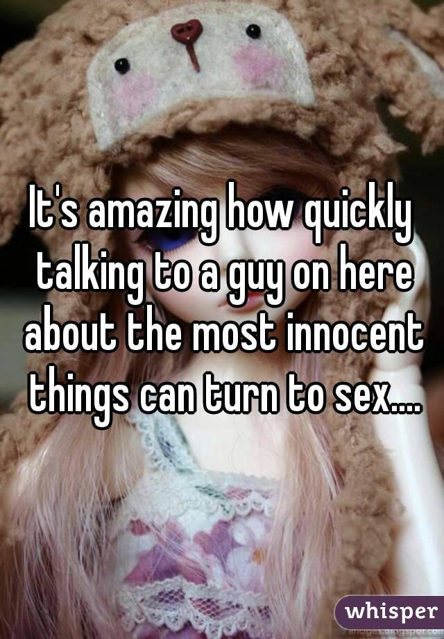 It's amazing how quickly talking to a guy on here about the most innocent things can turn to sex....