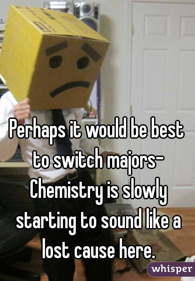 Perhaps it would be best to switch majors- Chemistry is slowly starting to sound like a lost cause here.