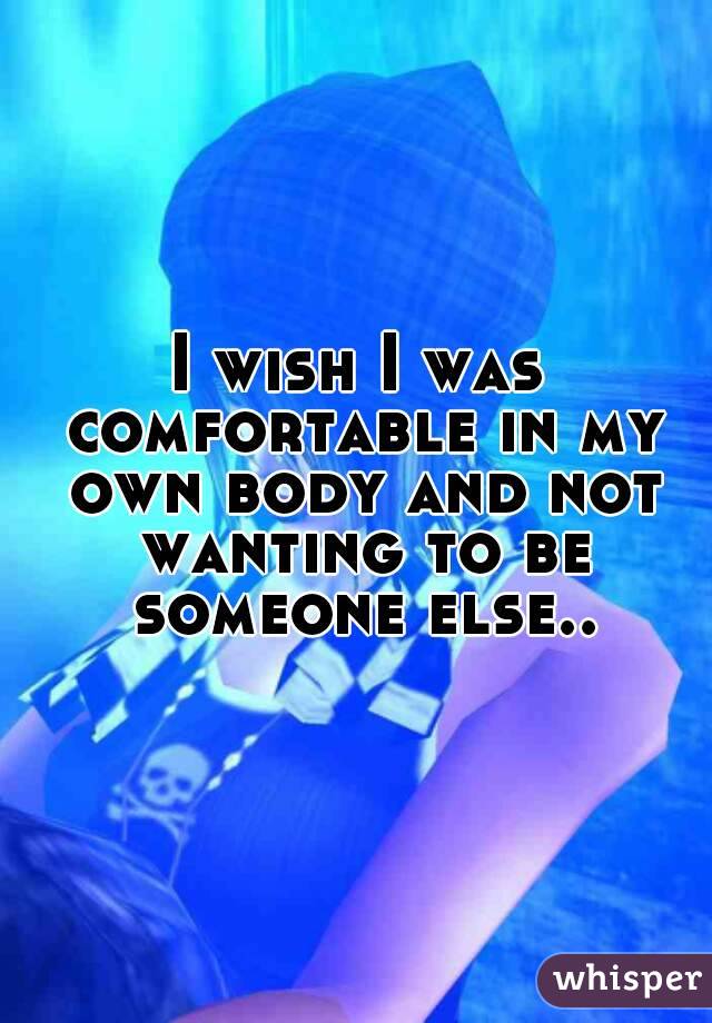 I wish I was comfortable in my own body and not wanting to be someone else..