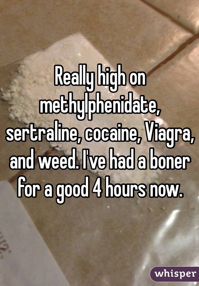 Really high on methylphenidate, sertraline, cocaine, Viagra, and weed. I've had a boner for a good 4 hours now. 