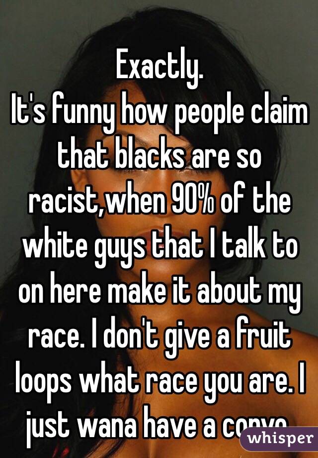 Exactly. 
It's funny how people claim that blacks are so racist,when 90% of the white guys that I talk to on here make it about my race. I don't give a fruit loops what race you are. I just wana have a convo. 