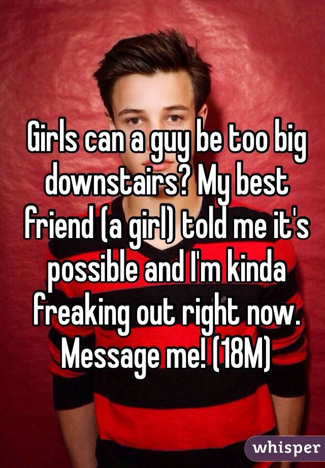 Girls can a guy be too big downstairs? My best friend (a girl) told me it's possible and I'm kinda freaking out right now. Message me! (18M)
