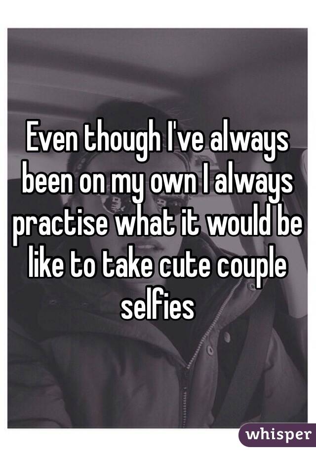 Even though I've always been on my own I always practise what it would be like to take cute couple selfies