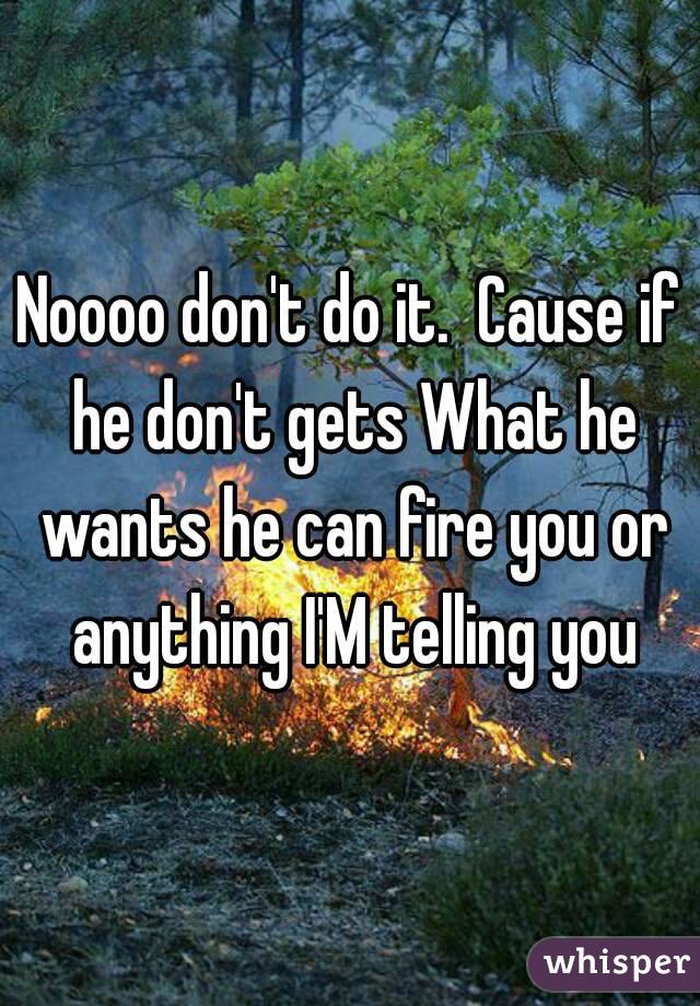 Noooo don't do it.  Cause if he don't gets What he wants he can fire you or anything I'M telling you