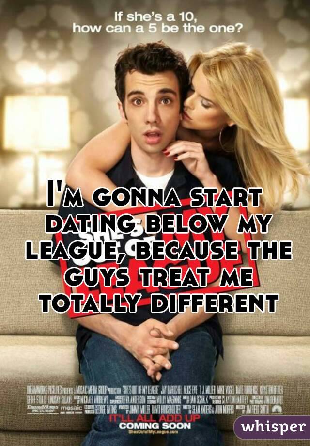 I'm gonna start dating below my league, because the guys treat me totally different
