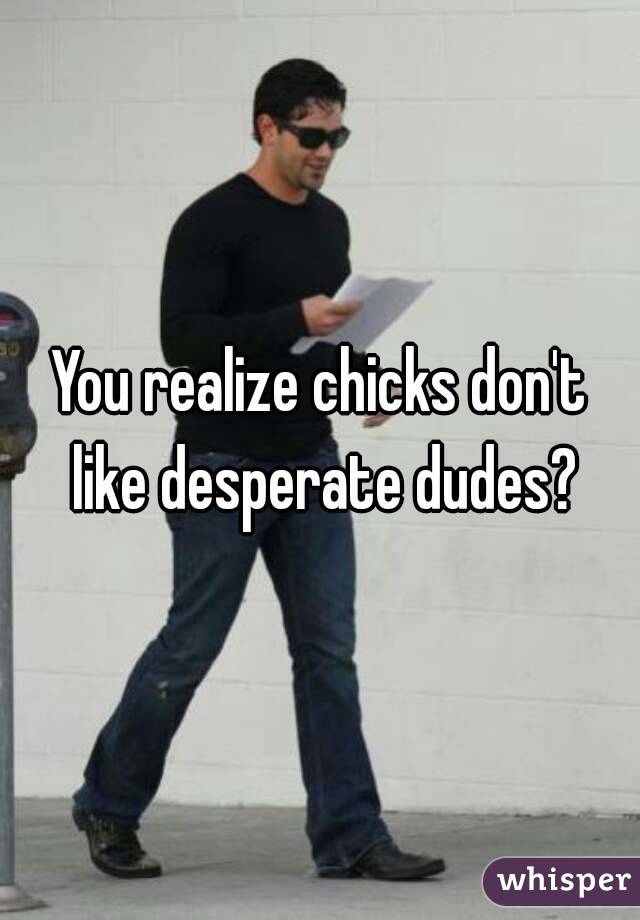 You realize chicks don't like desperate dudes?