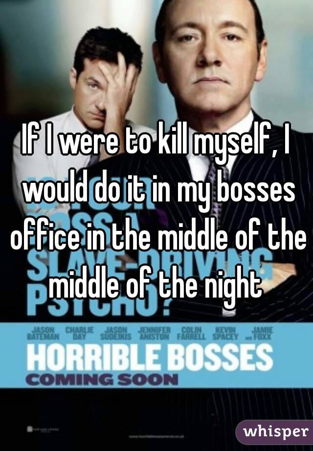 If I were to kill myself, I would do it in my bosses office in the middle of the middle of the night 