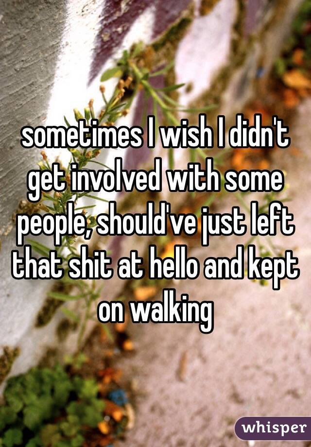 sometimes I wish I didn't get involved with some people, should've just left that shit at hello and kept on walking
