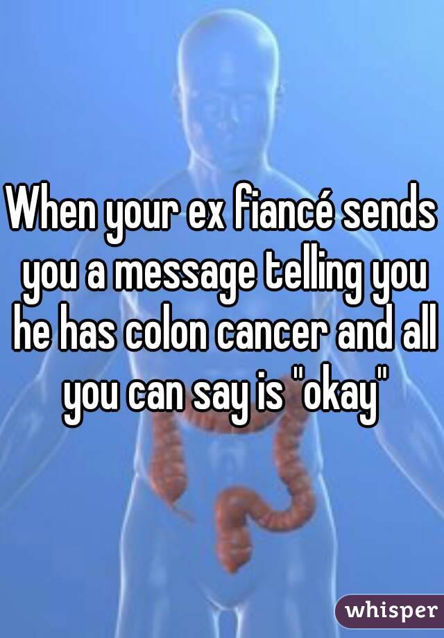 When your ex fiancé sends you a message telling you he has colon cancer and all you can say is "okay"