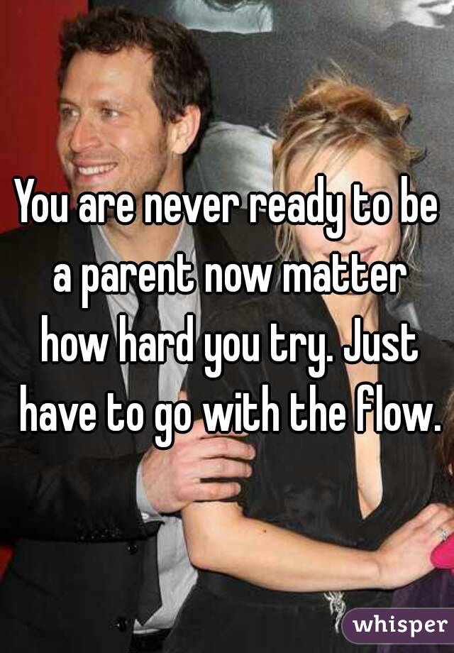 You are never ready to be a parent now matter how hard you try. Just have to go with the flow.