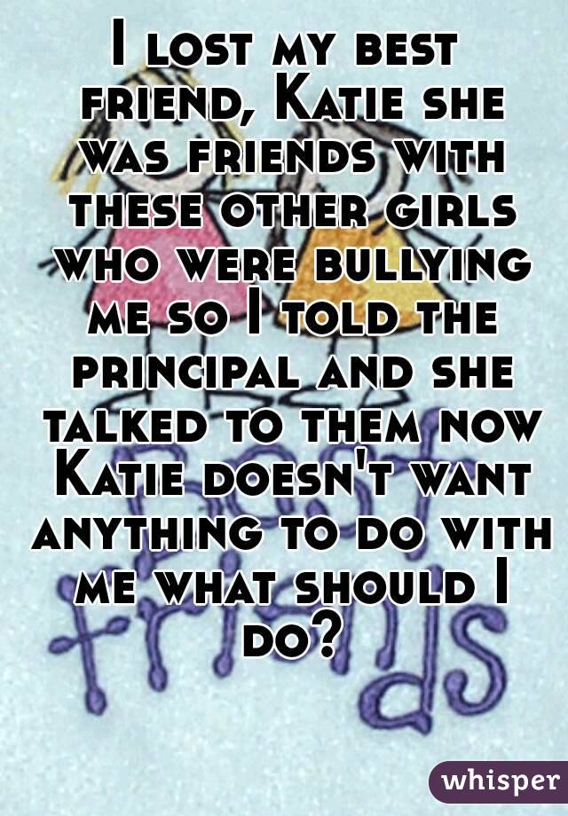 I lost my best friend, Katie she was friends with these other girls who were bullying me so I told the principal and she talked to them now Katie doesn't want anything to do with me what should I do?