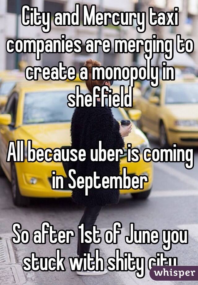 City and Mercury taxi companies are merging to create a monopoly in sheffield 

All because uber is coming in September 

So after 1st of June you stuck with shity city 
