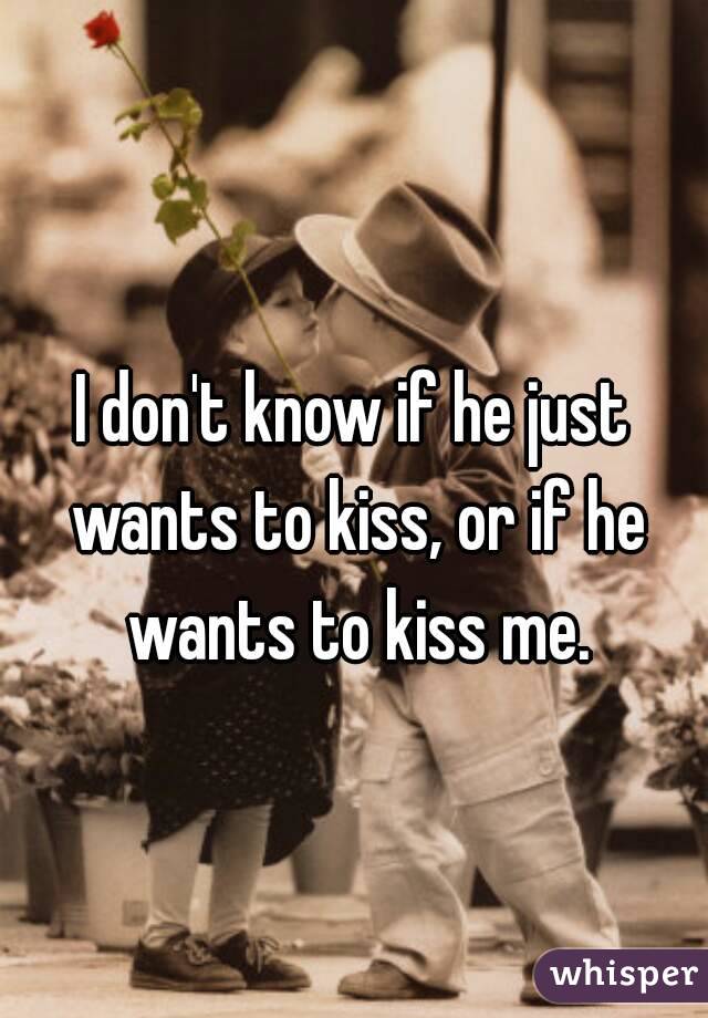 I don't know if he just wants to kiss, or if he wants to kiss me.