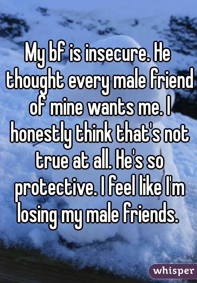 My bf is insecure. He thought every male friend of mine wants me. I honestly think that's not true at all. He's so protective. I feel like I'm losing my male friends. 