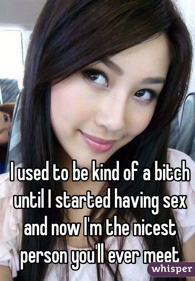 I used to be kind of a bitch until I started having sex and now I'm the nicest person you'll ever meet