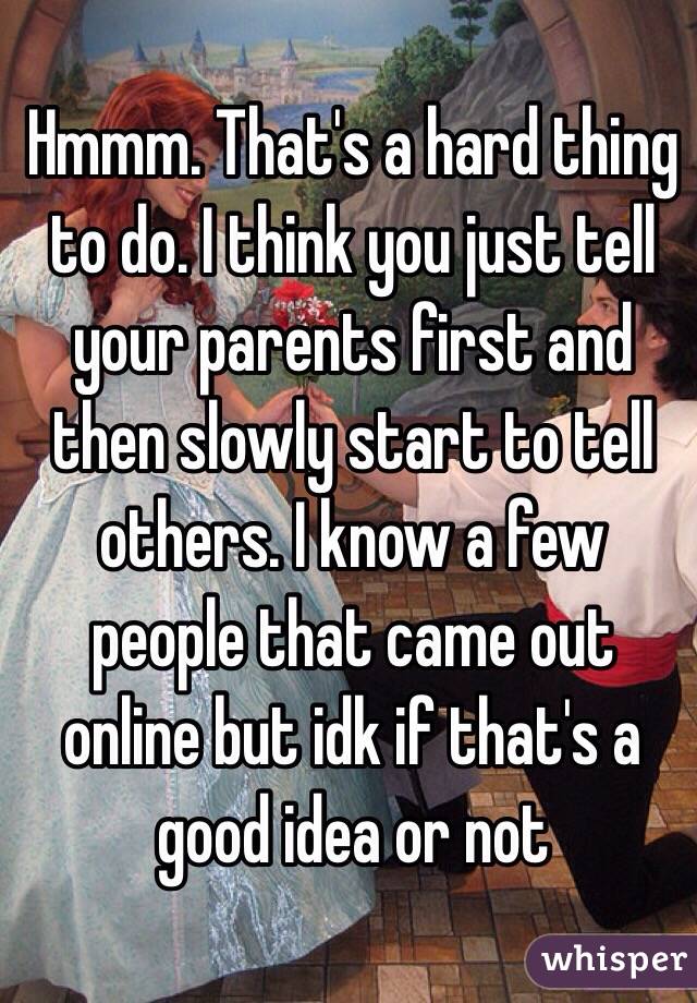 Hmmm. That's a hard thing to do. I think you just tell your parents first and then slowly start to tell others. I know a few people that came out online but idk if that's a good idea or not 
