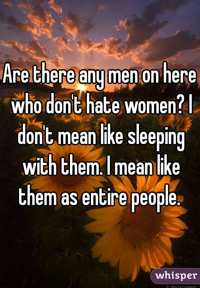Are there any men on here who don't hate women? I don't mean like sleeping with them. I mean like them as entire people. 