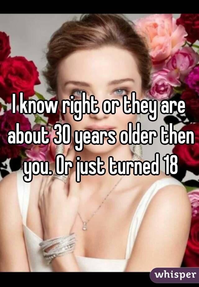 I know right or they are about 30 years older then you. Or just turned 18