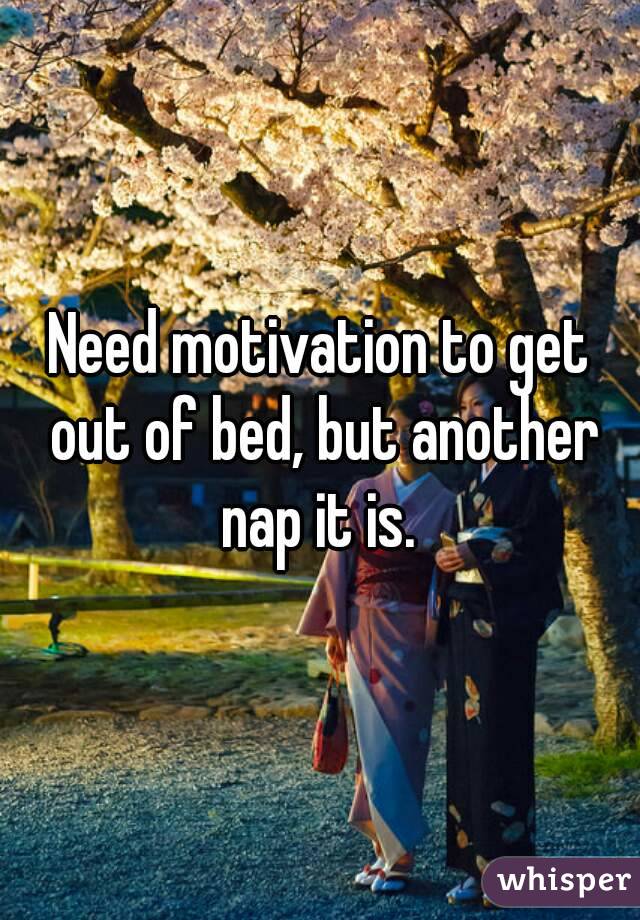 Need motivation to get out of bed, but another nap it is. 