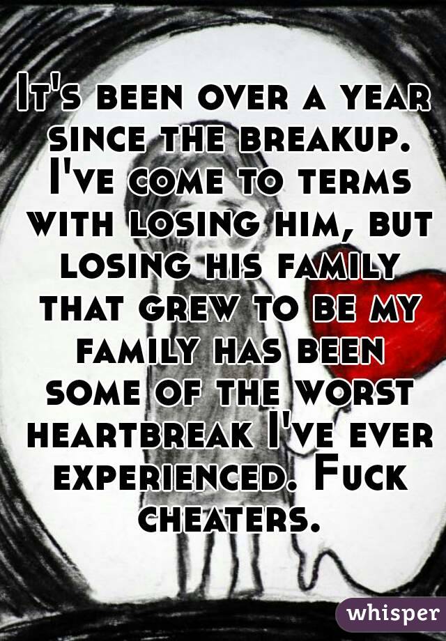 It's been over a year since the breakup. I've come to terms with losing him, but losing his family that grew to be my family has been some of the worst heartbreak I've ever experienced. Fuck cheaters.