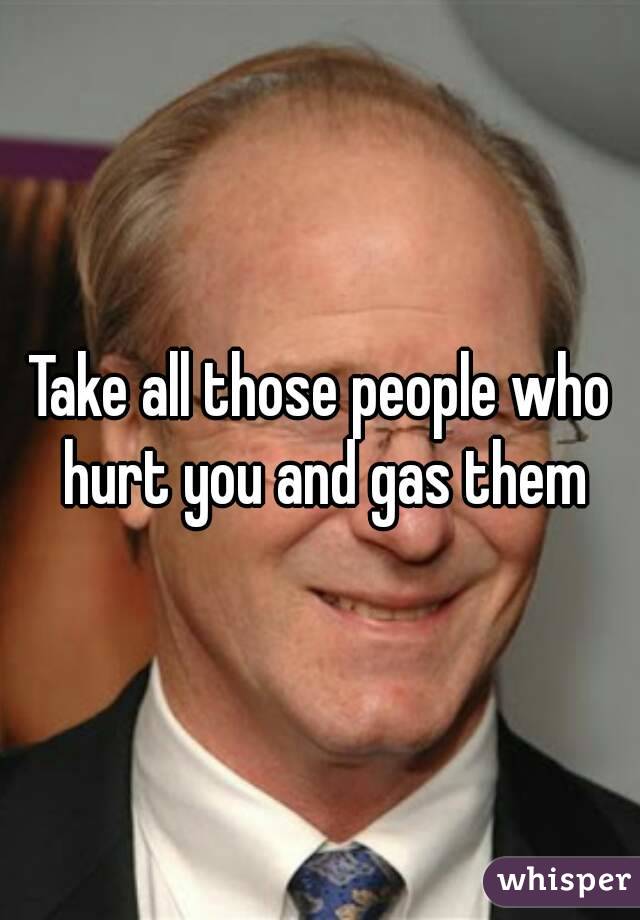 Take all those people who hurt you and gas them