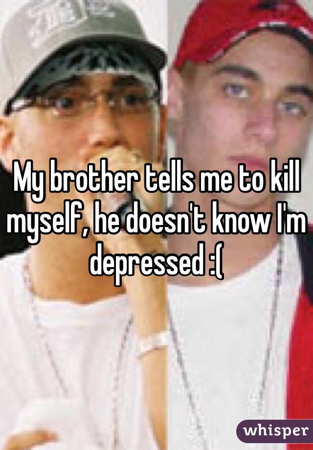My brother tells me to kill myself, he doesn't know I'm depressed :( 
