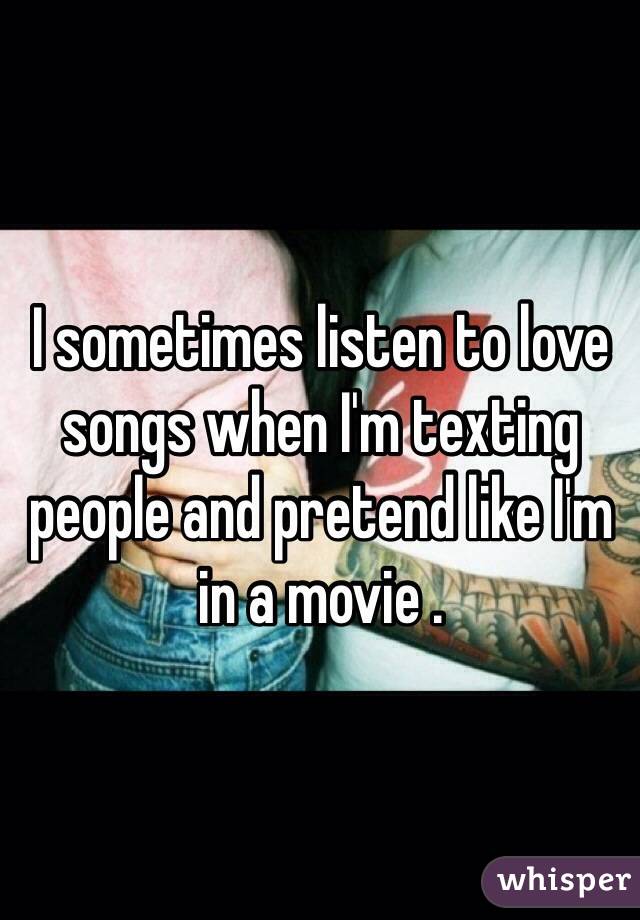 I sometimes listen to love songs when I'm texting people and pretend like I'm in a movie .