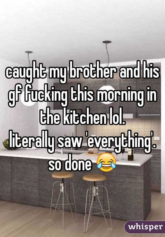 caught my brother and his gf fucking this morning in the kitchen lol. 
literally saw 'everything'. 
so done 😂