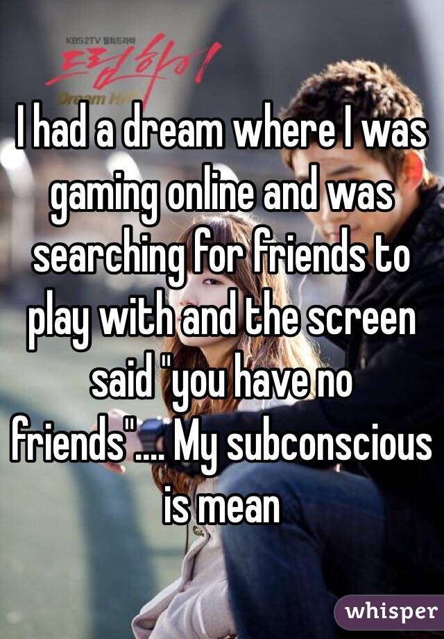 I had a dream where I was gaming online and was searching for friends to play with and the screen said "you have no friends".... My subconscious is mean 