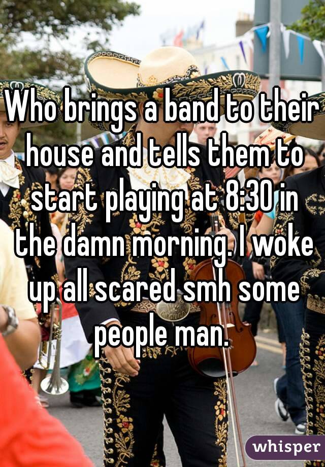 Who brings a band to their house and tells them to start playing at 8:30 in the damn morning. I woke up all scared smh some people man. 