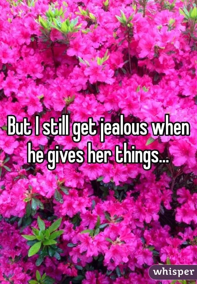 But I still get jealous when he gives her things...