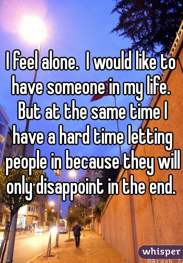 I feel alone.  I would like to have someone in my life.  But at the same time I have a hard time letting people in because they will only disappoint in the end. 